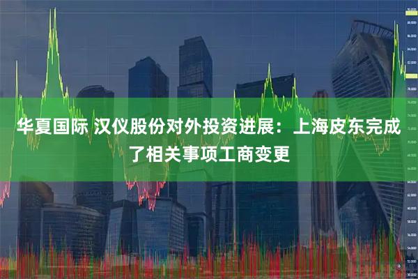 华夏国际 汉仪股份对外投资进展：上海皮东完成了相关事项工商变更