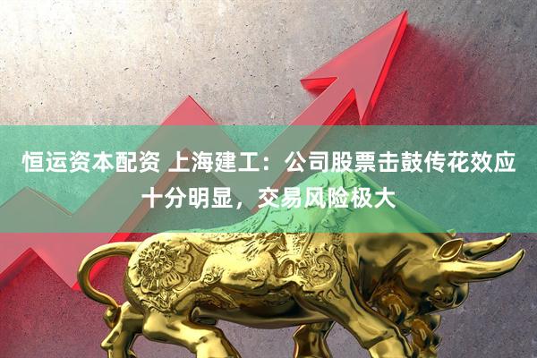 恒运资本配资 上海建工：公司股票击鼓传花效应十分明显，交易风险极大