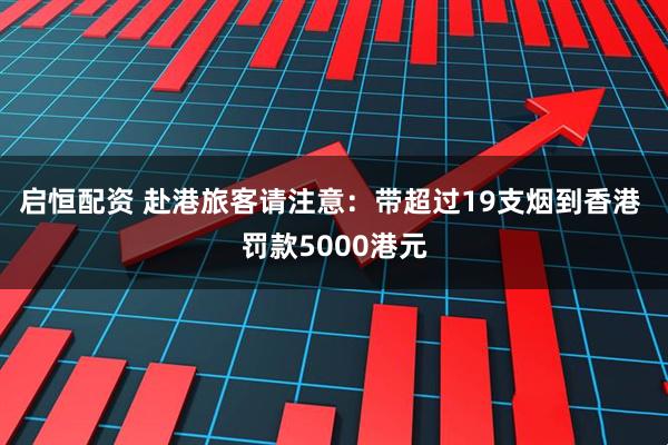启恒配资 赴港旅客请注意：带超过19支烟到香港 罚款5000港元