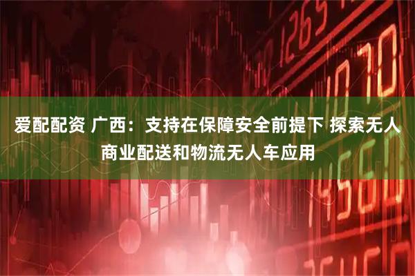 爱配配资 广西：支持在保障安全前提下 探索无人商业配送和物流无人车应用