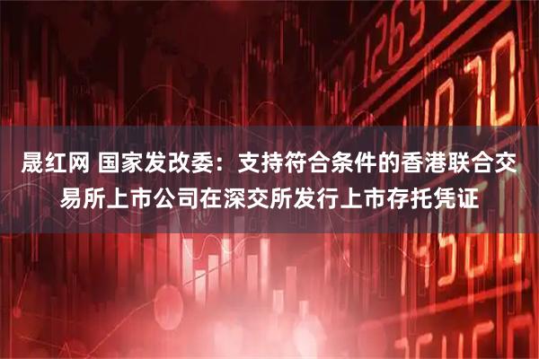 晟红网 国家发改委：支持符合条件的香港联合交易所上市公司在深交所发行上市存托凭证
