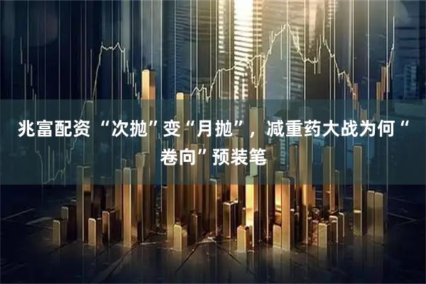 兆富配资 “次抛”变“月抛”，减重药大战为何“卷向”预装笔