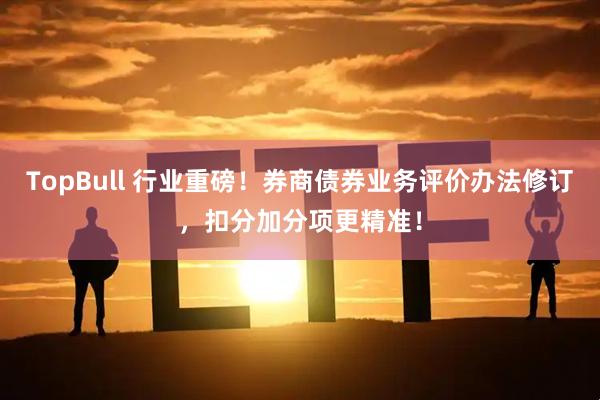 TopBull 行业重磅！券商债券业务评价办法修订，扣分加分项更精准！