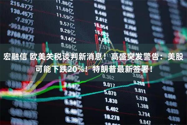 宏融信 欧美关税谈判新消息！高盛突发警告：美股可能下跌20%！特朗普最新签署！