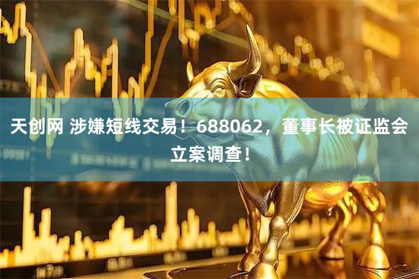 天创网 涉嫌短线交易！688062，董事长被证监会立案调查！