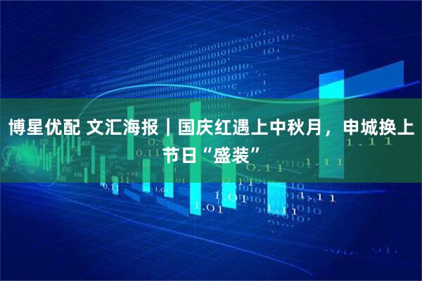 博星优配 文汇海报｜国庆红遇上中秋月，申城换上节日“盛装”