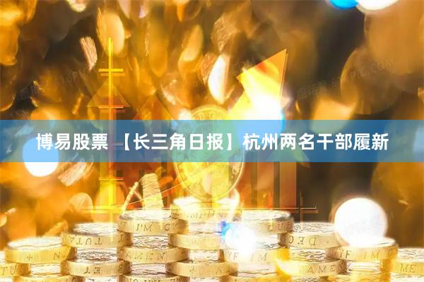 博易股票 【长三角日报】杭州两名干部履新