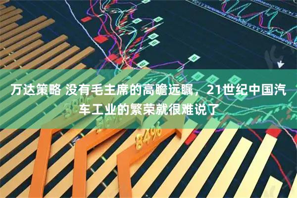 万达策略 没有毛主席的高瞻远瞩，21世纪中国汽车工业的繁荣就很难说了