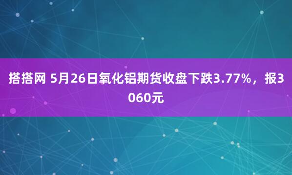 搭搭网 5月26日氧化铝期货收盘下跌3.77%，报3060元