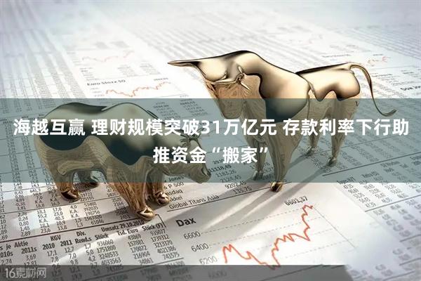 海越互赢 理财规模突破31万亿元 存款利率下行助推资金“搬家”
