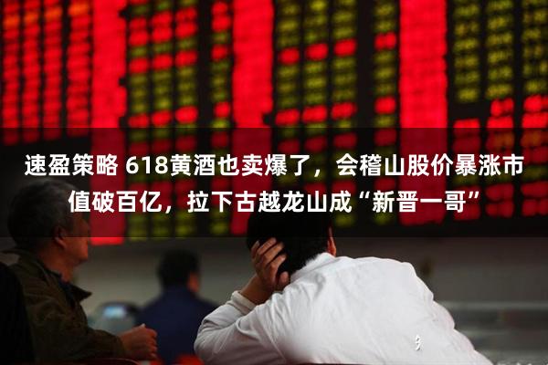 速盈策略 618黄酒也卖爆了，会稽山股价暴涨市值破百亿，拉下古越龙山成“新晋一哥”