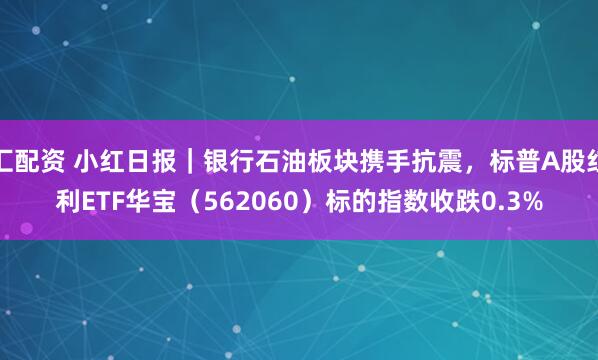 汇配资 小红日报｜银行石油板块携手抗震，标普A股红利ETF华宝（562060）标的指数收跌0.3%