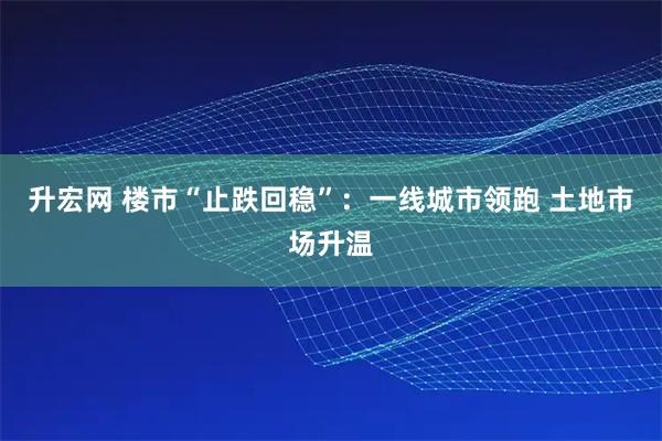 升宏网 楼市“止跌回稳”：一线城市领跑 土地市场升温