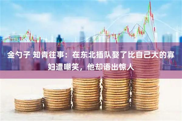 金勺子 知青往事：在东北插队娶了比自己大的寡妇遭嘲笑，他却语出惊人