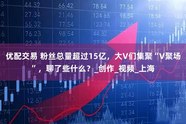 优配交易 粉丝总量超过15亿，大V们集聚“V聚场”，聊了些什么？_创作_视频_上海