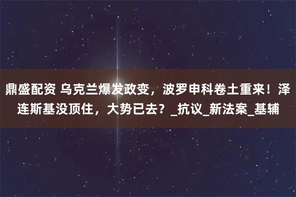 鼎盛配资 乌克兰爆发政变，波罗申科卷土重来！泽连斯基没顶住，大势已去？_抗议_新法案_基辅