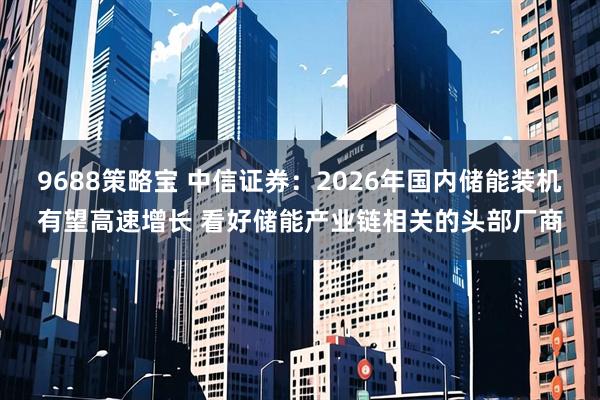 9688策略宝 中信证券：2026年国内储能装机有望高速增长 看好储能产业链相关的头部厂商
